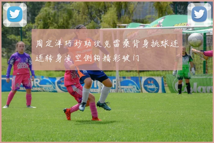 周定洋巧妙助攻克雷桑背身挑球连连转身凌空侧钩精彩破门