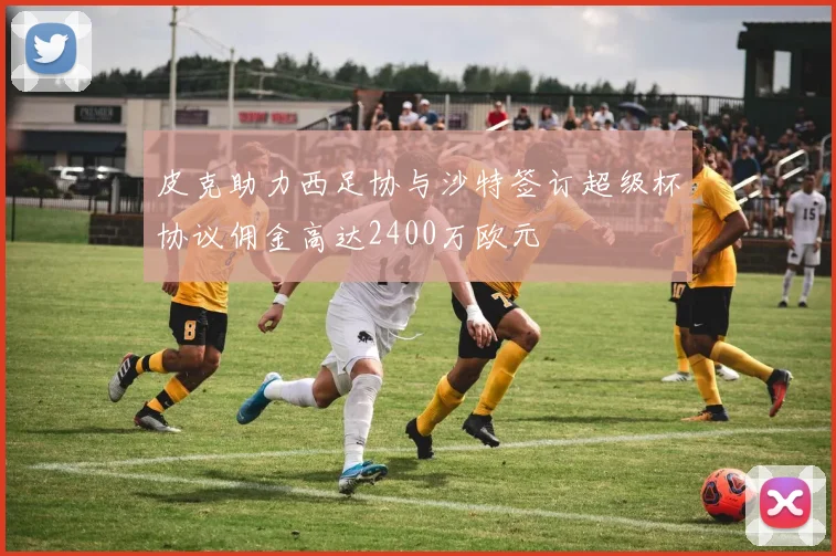 皮克助力西足协与沙特签订超级杯协议佣金高达2400万欧元