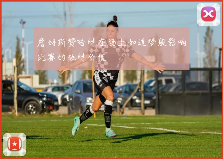 詹姆斯赞哈特在场上如追梦般影响比赛的独特价值