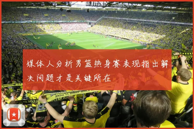 媒体人分析男篮热身赛表现指出解决问题才是关键所在