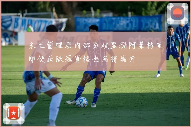 米兰管理层内部分歧显现阿莱格里即使获欧冠资格也或将离开