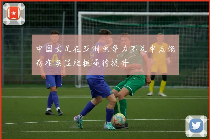 中国女足在亚洲竞争力不足中后场存在明显短板亟待提升