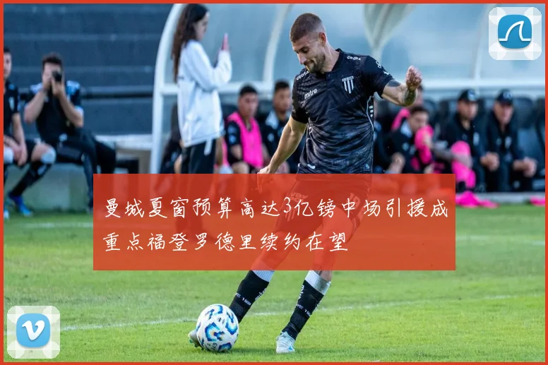 曼城夏窗预算高达3亿镑中场引援成重点福登罗德里续约在望