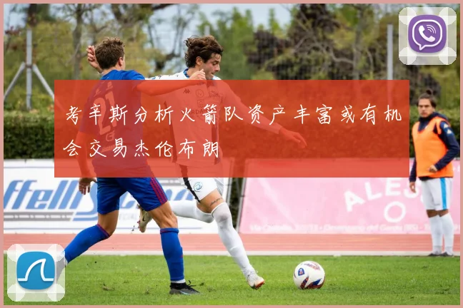 考辛斯分析火箭队资产丰富或有机会交易杰伦布朗