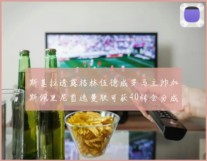 斯基拉透露格林伍德成罗马主帅加斯佩里尼首选曼联可获40转会分成