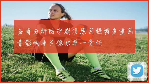 芬奇分析防守崩溃原因强调多重因素影响非兰德尔单一责任